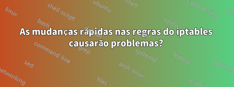 As mudanças rápidas nas regras do iptables causarão problemas?