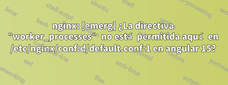 nginx: [emerg] ¿La directiva "worker_processes" no está permitida aquí en /etc/nginx/conf.d/default.conf:1 en angular 15?