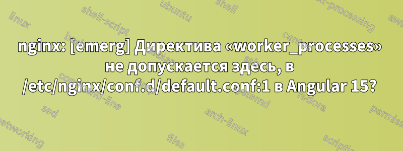 nginx: [emerg] Директива «worker_processes» не допускается здесь, в /etc/nginx/conf.d/default.conf:1 в Angular 15?