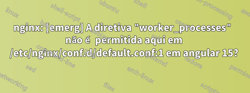 nginx: [emerg] A diretiva "worker_processes" não é permitida aqui em /etc/nginx/conf.d/default.conf:1 em angular 15?
