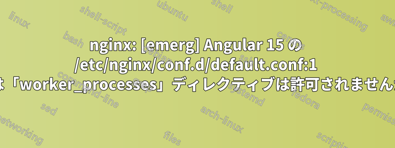 nginx: [emerg] Angular 15 の /etc/nginx/conf.d/default.conf:1 では「worker_processes」ディレクティブは許可されませんか?