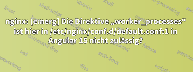 nginx: [emerg] Die Direktive „worker_processes“ ist hier in /etc/nginx/conf.d/default.conf:1 in Angular 15 nicht zulässig?