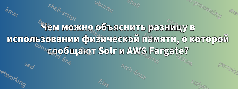 Чем можно объяснить разницу в использовании физической памяти, о которой сообщают Solr и AWS Fargate?
