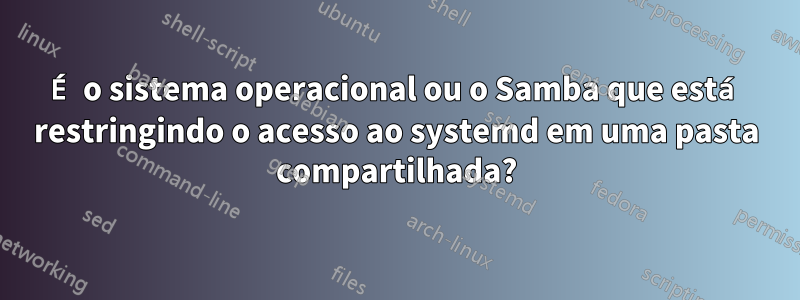 É o sistema operacional ou o Samba que está restringindo o acesso ao systemd em uma pasta compartilhada?