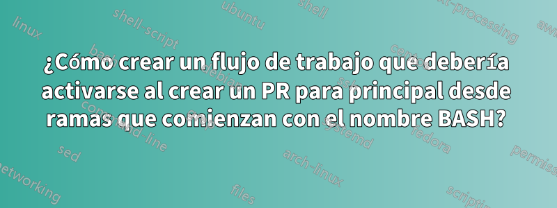 ¿Cómo crear un flujo de trabajo que debería activarse al crear un PR para principal desde ramas que comienzan con el nombre BASH?