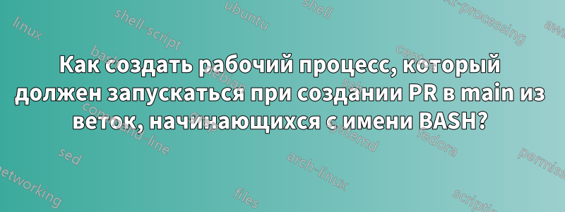 Как создать рабочий процесс, который должен запускаться при создании PR в main из веток, начинающихся с имени BASH?