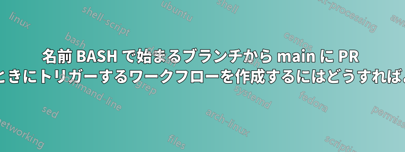 名前 BASH で始まるブランチから main に PR を作成するときにトリガーするワークフローを作成するにはどうすればよいですか?