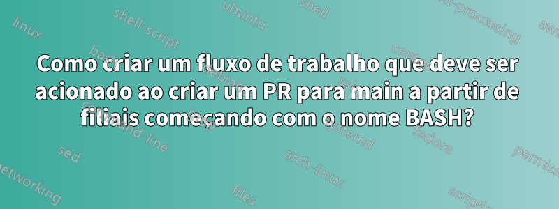 Como criar um fluxo de trabalho que deve ser acionado ao criar um PR para main a partir de filiais começando com o nome BASH?