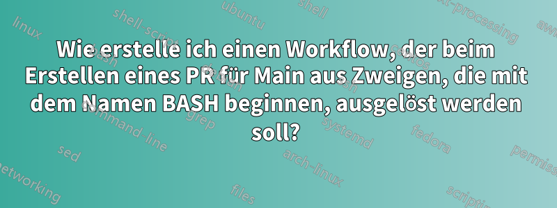 Wie erstelle ich einen Workflow, der beim Erstellen eines PR für Main aus Zweigen, die mit dem Namen BASH beginnen, ausgelöst werden soll?