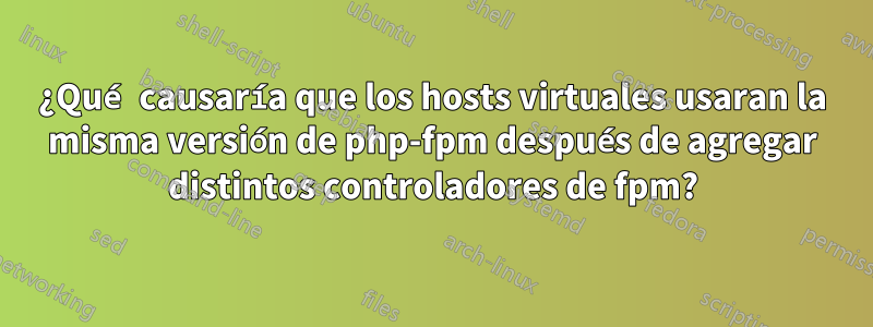 ¿Qué causaría que los hosts virtuales usaran la misma versión de php-fpm después de agregar distintos controladores de fpm?