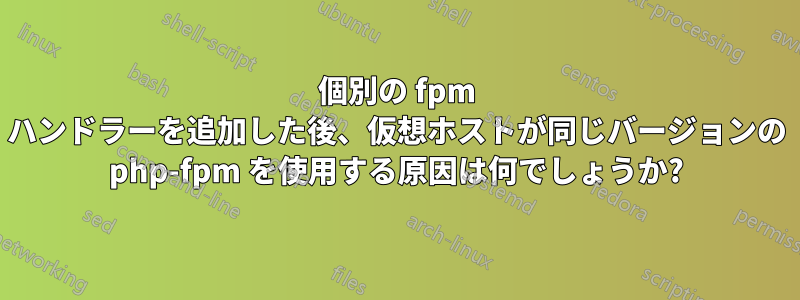 個別の fpm ハンドラーを追加した後、仮想ホストが同じバージョンの php-fpm を使用する原因は何でしょうか?