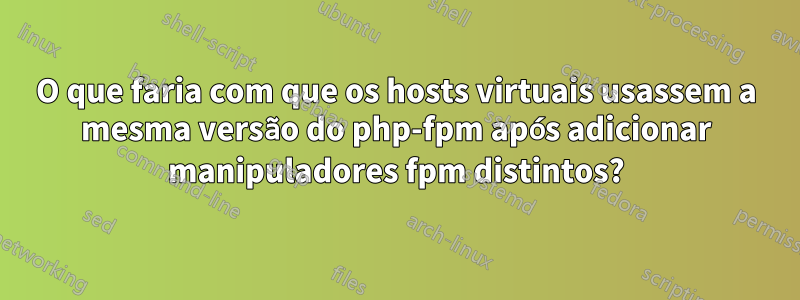 O que faria com que os hosts virtuais usassem a mesma versão do php-fpm após adicionar manipuladores fpm distintos?
