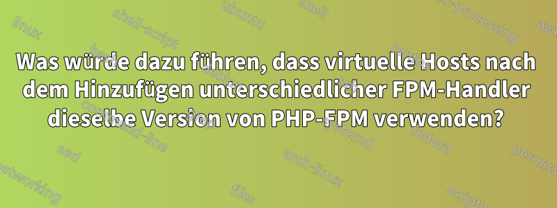 Was würde dazu führen, dass virtuelle Hosts nach dem Hinzufügen unterschiedlicher FPM-Handler dieselbe Version von PHP-FPM verwenden?