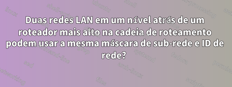 Duas redes LAN em um nível atrás de um roteador mais alto na cadeia de roteamento podem usar a mesma máscara de sub-rede e ID de rede? 