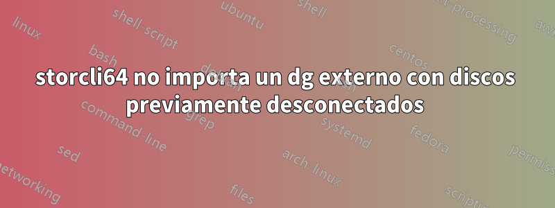 storcli64 no importa un dg externo con discos previamente desconectados