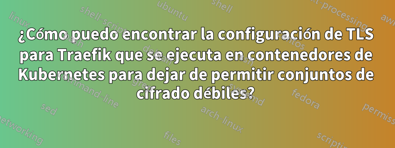 ¿Cómo puedo encontrar la configuración de TLS para Traefik que se ejecuta en contenedores de Kubernetes para dejar de permitir conjuntos de cifrado débiles?