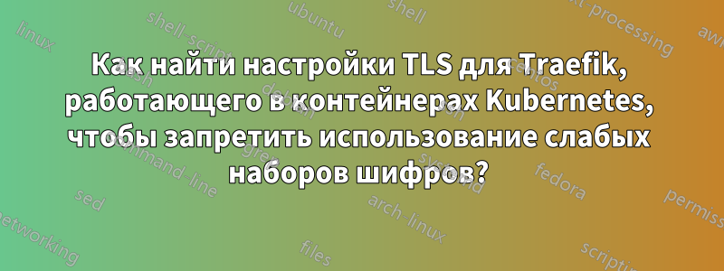 Как найти настройки TLS для Traefik, работающего в контейнерах Kubernetes, чтобы запретить использование слабых наборов шифров?