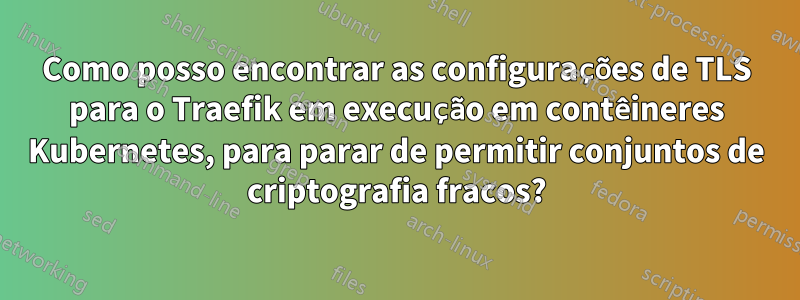 Como posso encontrar as configurações de TLS para o Traefik em execução em contêineres Kubernetes, para parar de permitir conjuntos de criptografia fracos?