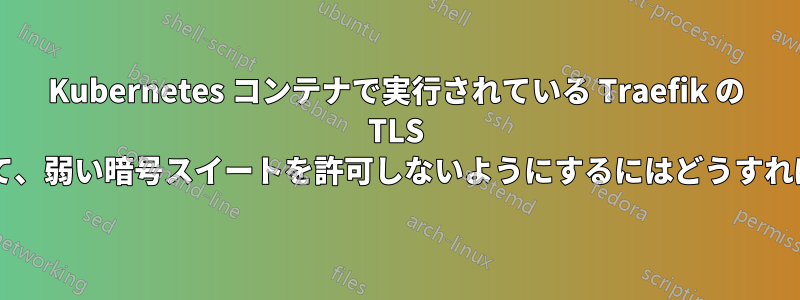 Kubernetes コンテナで実行されている Traefik の TLS 設定を見つけて、弱い暗号スイートを許可しないようにするにはどうすればよいですか?