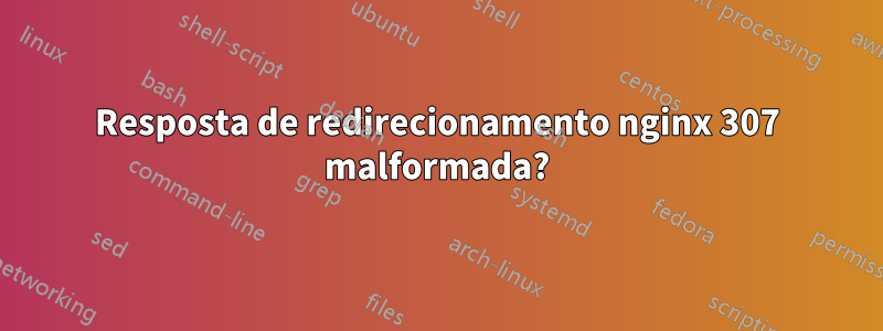 Resposta de redirecionamento nginx 307 malformada?