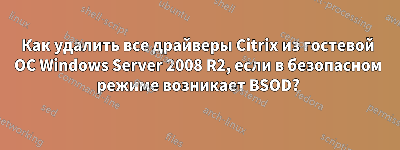 Как удалить все драйверы Citrix из гостевой ОС Windows Server 2008 R2, если в безопасном режиме возникает BSOD?