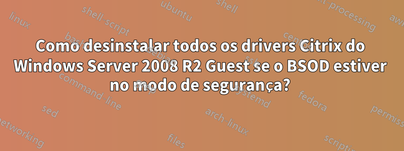 Como desinstalar todos os drivers Citrix do Windows Server 2008 R2 Guest se o BSOD estiver no modo de segurança?