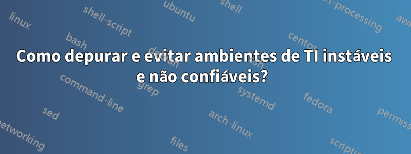 Como depurar e evitar ambientes de TI instáveis ​​e não confiáveis? 