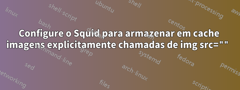 Configure o Squid para armazenar em cache imagens explicitamente chamadas de img src=""