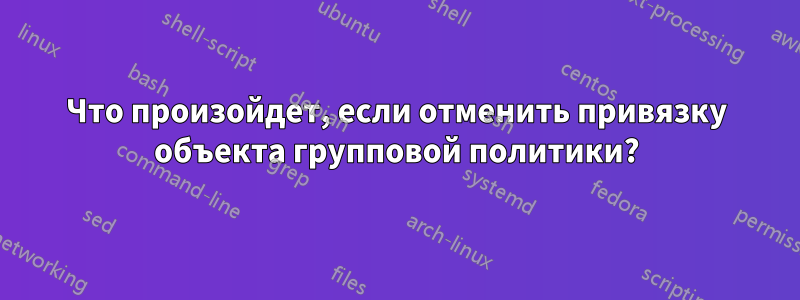 Что произойдет, если отменить привязку объекта групповой политики?