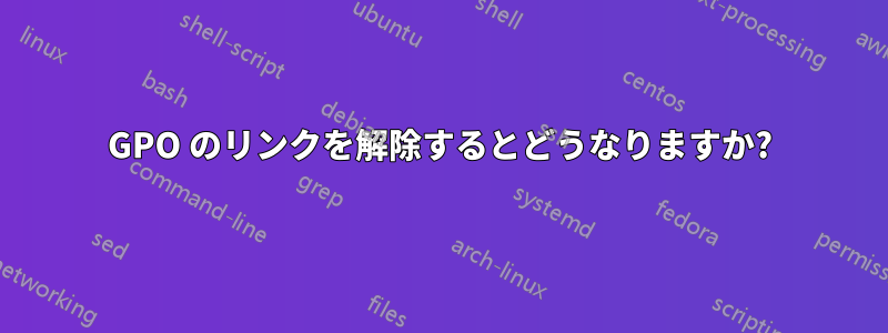 GPO のリンクを解除するとどうなりますか?