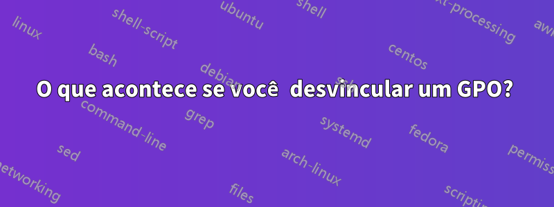 O que acontece se você desvincular um GPO?