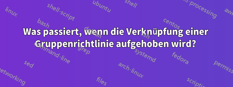 Was passiert, wenn die Verknüpfung einer Gruppenrichtlinie aufgehoben wird?