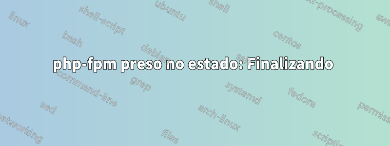 php-fpm preso no estado: Finalizando