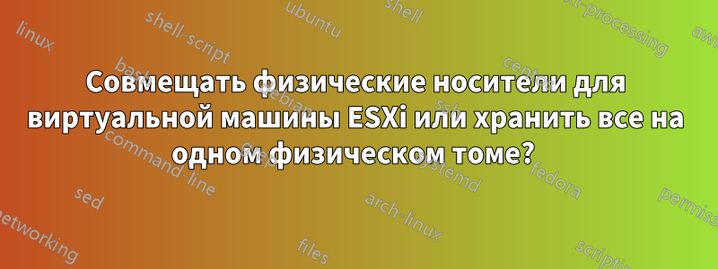 Совмещать физические носители для виртуальной машины ESXi или хранить все на одном физическом томе? 