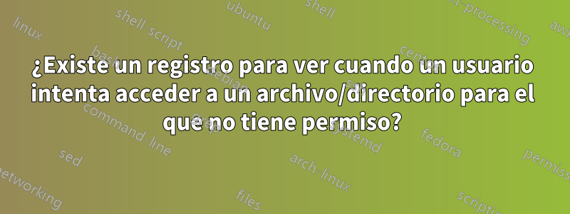 ¿Existe un registro para ver cuando un usuario intenta acceder a un archivo/directorio para el que no tiene permiso?