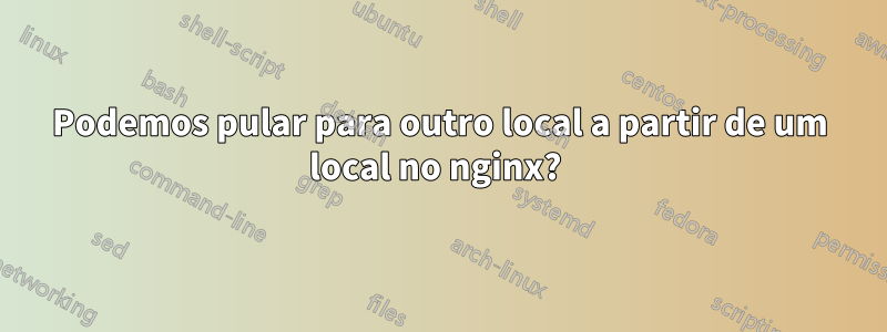 Podemos pular para outro local a partir de um local no nginx? 