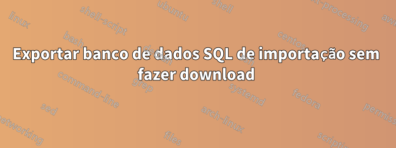 Exportar banco de dados SQL de importação sem fazer download