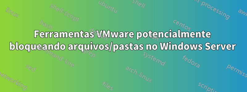 Ferramentas VMware potencialmente bloqueando arquivos/pastas no Windows Server