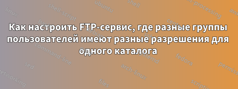 Как настроить FTP-сервис, где разные группы пользователей имеют разные разрешения для одного каталога