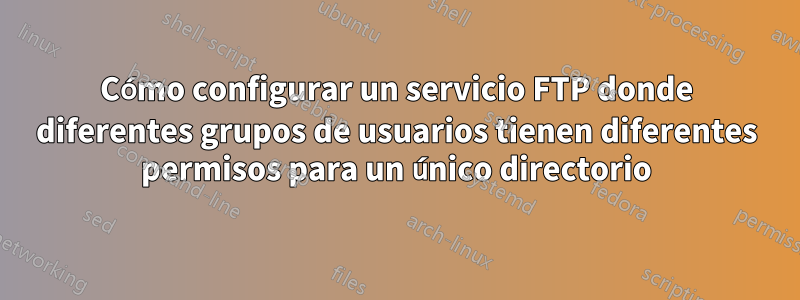 Cómo configurar un servicio FTP donde diferentes grupos de usuarios tienen diferentes permisos para un único directorio