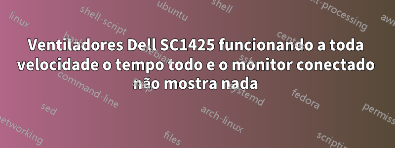 Ventiladores Dell SC1425 funcionando a toda velocidade o tempo todo e o monitor conectado não mostra nada