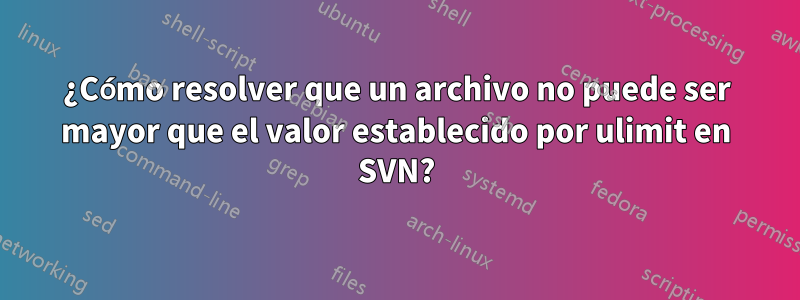 ¿Cómo resolver que un archivo no puede ser mayor que el valor establecido por ulimit en SVN?