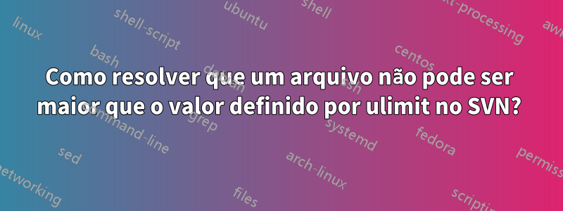 Como resolver que um arquivo não pode ser maior que o valor definido por ulimit no SVN?