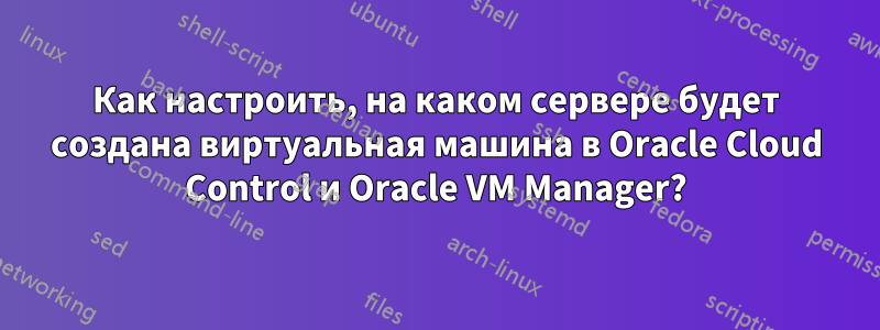 Как настроить, на каком сервере будет создана виртуальная машина в Oracle Cloud Control и Oracle VM Manager?