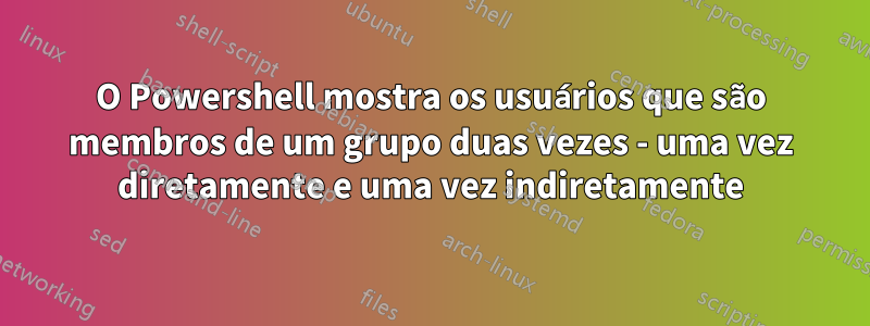 O Powershell mostra os usuários que são membros de um grupo duas vezes - uma vez diretamente e uma vez indiretamente