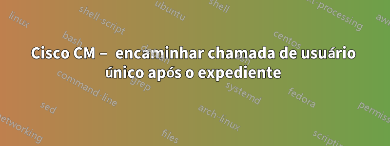 Cisco CM – encaminhar chamada de usuário único após o expediente