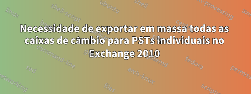 Necessidade de exportar em massa todas as caixas de câmbio para PSTs individuais no Exchange 2010