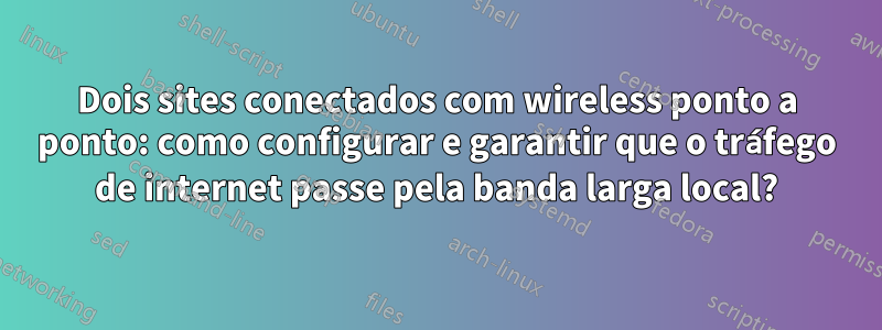 Dois sites conectados com wireless ponto a ponto: como configurar e garantir que o tráfego de internet passe pela banda larga local?
