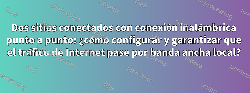 Dos sitios conectados con conexión inalámbrica punto a punto: ¿cómo configurar y garantizar que el tráfico de Internet pase por banda ancha local?