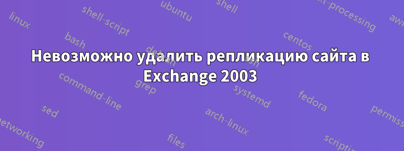 Невозможно удалить репликацию сайта в Exchange 2003